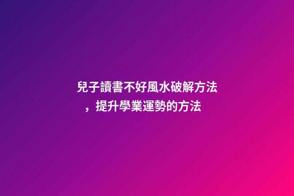 兒子讀書不好風水破解方法，提升學業運勢的方法